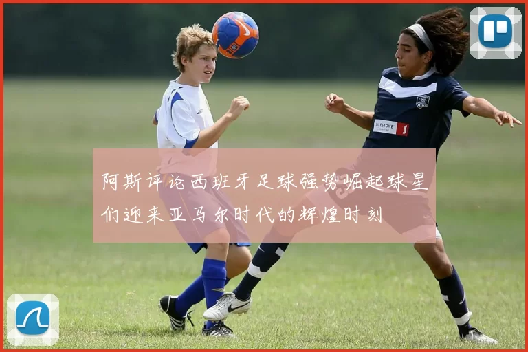 阿斯评论西班牙足球强势崛起球星们迎来亚马尔时代的辉煌时刻